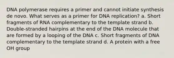 DNA polymerase requires a primer and cannot initiate synthesis de novo. What serves as a primer for DNA replication? a. Short fragments of RNA complementary to the template strand b. Double-stranded hairpins at the end of the DNA molecule that are formed by a looping of the DNA c. Short fragments of DNA complementary to the template strand d. A protein with a free OH group