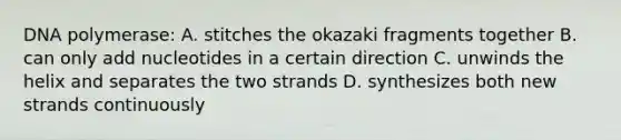 DNA polymerase: A. stitches the okazaki fragments together B. can only add nucleotides in a certain direction C. unwinds the helix and separates the two strands D. synthesizes both new strands continuously