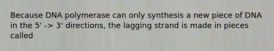 Because DNA polymerase can only synthesis a new piece of DNA in the 5' -> 3' directions, the lagging strand is made in pieces called