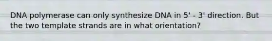 DNA polymerase can only synthesize DNA in 5' - 3' direction. But the two template strands are in what orientation?