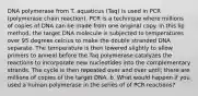 DNA polymerase from T. aquaticus (Taq) is used in PCR (polymerase chain reaction). PCR is a technique where millions of copies of DNA can be made from one original copy. In this lip method, the target DNA molecule is subjected to temperatures over 95 degrees celcius to make the double stranded DNA separate. The temperature is then lowered slightly to allow primers to anneal before the Taq polymerase catalyzes the reactions to incorporate new nucleotides into the complementary strands. The cycle is then repeated over and over until; there are millions of copies of the target DNA. b. What would happen if you used a human polymerase in the series of of PCR reactions?