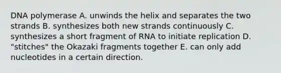 DNA polymerase A. unwinds the helix and separates the two strands B. synthesizes both new strands continuously C. synthesizes a short fragment of RNA to initiate replication D. "stitches" the Okazaki fragments together E. can only add nucleotides in a certain direction.