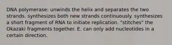 DNA polymerase: unwinds the helix and separates the two strands. synthesizes both new strands continuously. synthesizes a short fragment of RNA to initiate replication. "stitches" the Okazaki fragments together. E. can only add nucleotides in a certain direction.