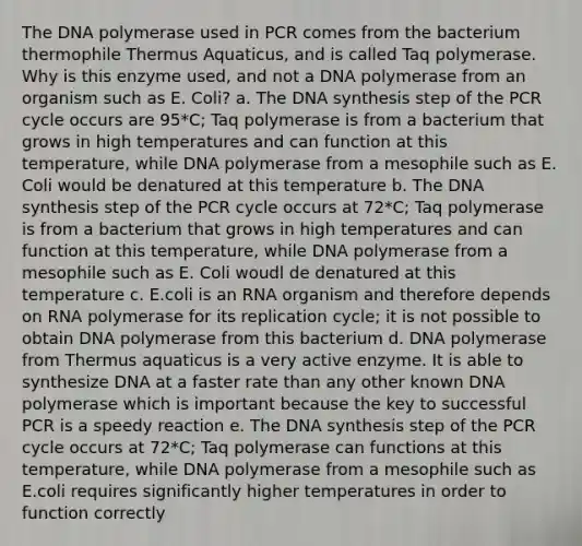 The DNA polymerase used in PCR comes from the bacterium thermophile Thermus Aquaticus, and is called Taq polymerase. Why is this enzyme used, and not a DNA polymerase from an organism such as E. Coli? a. The DNA synthesis step of the PCR cycle occurs are 95*C; Taq polymerase is from a bacterium that grows in high temperatures and can function at this temperature, while DNA polymerase from a mesophile such as E. Coli would be denatured at this temperature b. The DNA synthesis step of the PCR cycle occurs at 72*C; Taq polymerase is from a bacterium that grows in high temperatures and can function at this temperature, while DNA polymerase from a mesophile such as E. Coli woudl de denatured at this temperature c. E.coli is an RNA organism and therefore depends on RNA polymerase for its replication cycle; it is not possible to obtain DNA polymerase from this bacterium d. DNA polymerase from Thermus aquaticus is a very active enzyme. It is able to synthesize DNA at a faster rate than any other known DNA polymerase which is important because the key to successful PCR is a speedy reaction e. The DNA synthesis step of the PCR cycle occurs at 72*C; Taq polymerase can functions at this temperature, while DNA polymerase from a mesophile such as E.coli requires significantly higher temperatures in order to function correctly