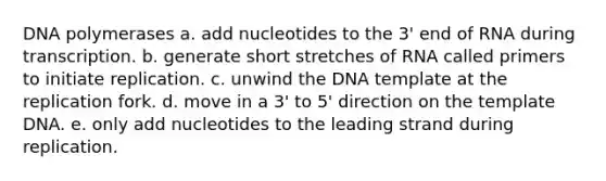 DNA polymerases a. add nucleotides to the 3' end of RNA during transcription. b. generate short stretches of RNA called primers to initiate replication. c. unwind the DNA template at the replication fork. d. move in a 3' to 5' direction on the template DNA. e. only add nucleotides to the leading strand during replication.