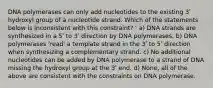 DNA polymerases can only add nucleotides to the existing 3ʹ hydroxyl group of a nucleotide strand. Which of the statements below is inconsistent with this constraint? ' a) DNA strands are synthesized in a 5ʹ to 3ʹ direction by DNA polymerases. b) DNA polymerases 'read' a template strand in the 3ʹ to 5ʹ direction when synthesizing a complementary strand. c) No additional nucleotides can be added by DNA polymerase to a strand of DNA missing the hydroxyl group at the 3ʹ end. d) None, all of the above are consistent with the constraints on DNA polymerase.