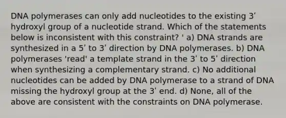 DNA polymerases can only add nucleotides to the existing 3ʹ hydroxyl group of a nucleotide strand. Which of the statements below is inconsistent with this constraint? ' a) DNA strands are synthesized in a 5ʹ to 3ʹ direction by DNA polymerases. b) DNA polymerases 'read' a template strand in the 3ʹ to 5ʹ direction when synthesizing a complementary strand. c) No additional nucleotides can be added by DNA polymerase to a strand of DNA missing the hydroxyl group at the 3ʹ end. d) None, all of the above are consistent with the constraints on DNA polymerase.