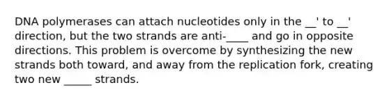 DNA polymerases can attach nucleotides only in the __' to __' direction, but the two strands are anti-____ and go in opposite directions. This problem is overcome by synthesizing the new strands both toward, and away from the replication fork, creating two new _____ strands.