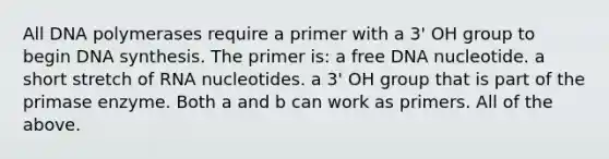 All DNA polymerases require a primer with a 3' OH group to begin DNA synthesis. The primer is: a free DNA nucleotide. a short stretch of RNA nucleotides. a 3' OH group that is part of the primase enzyme. Both a and b can work as primers. All of the above.