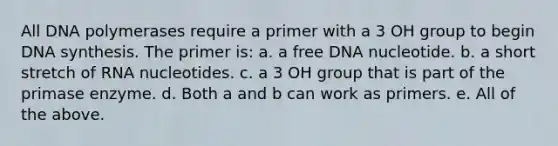 All DNA polymerases require a primer with a 3 OH group to begin DNA synthesis. The primer is: a. a free DNA nucleotide. b. a short stretch of RNA nucleotides. c. a 3 OH group that is part of the primase enzyme. d. Both a and b can work as primers. e. All of the above.