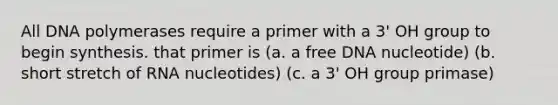 All DNA polymerases require a primer with a 3' OH group to begin synthesis. that primer is (a. a free DNA nucleotide) (b. short stretch of RNA nucleotides) (c. a 3' OH group primase)