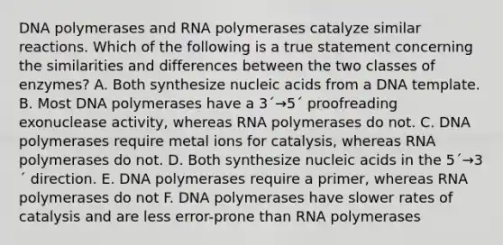 DNA polymerases and RNA polymerases catalyze similar reactions. Which of the following is a true statement concerning the similarities and differences between the two classes of enzymes? A. Both synthesize nucleic acids from a DNA template. B. Most DNA polymerases have a 3´→5´ proofreading exonuclease activity, whereas RNA polymerases do not. C. DNA polymerases require metal ions for catalysis, whereas RNA polymerases do not. D. Both synthesize nucleic acids in the 5´→3´ direction. E. DNA polymerases require a primer, whereas RNA polymerases do not F. DNA polymerases have slower rates of catalysis and are less error-prone than RNA polymerases