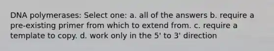 DNA polymerases: Select one: a. all of the answers b. require a pre-existing primer from which to extend from. c. require a template to copy. d. work only in the 5' to 3' direction