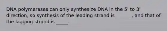 DNA polymerases can only synthesize DNA in the 5' to 3' direction, so synthesis of the leading strand is ______ , and that of the lagging strand is _____.