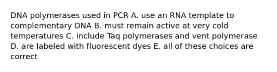 DNA polymerases used in PCR A. use an RNA template to complementary DNA B. must remain active at very cold temperatures C. include Taq polymerases and vent polymerase D. are labeled with fluorescent dyes E. all of these choices are correct