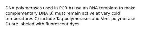 DNA polymerases used in PCR A) use an RNA template to make complementary DNA B) must remain active at very cold temperatures C) include Taq polymerases and Vent polymerase D) are labeled with fluorescent dyes