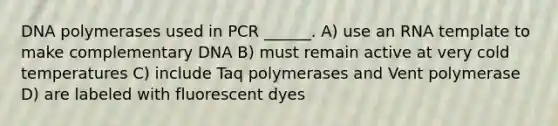 DNA polymerases used in PCR ______. A) use an RNA template to make complementary DNA B) must remain active at very cold temperatures C) include Taq polymerases and Vent polymerase D) are labeled with fluorescent dyes