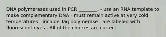 DNA polymerases used in PCR ________. - use an RNA template to make complementary DNA - must remain active at very cold temperatures - include Taq polymerase - are labeled with fluorescent dyes - All of the choices are correct