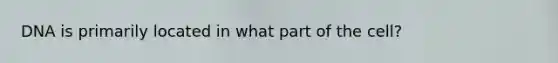 DNA is primarily located in what part of the cell?