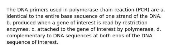 The DNA primers used in polymerase chain reaction (PCR) are a. identical to the entire base sequence of one strand of the DNA. b. produced when a gene of interest is read by restriction enzymes. c. attached to the gene of interest by polymerase. d. complementary to DNA sequences at both ends of the DNA sequence of interest.