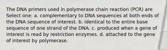 The DNA primers used in polymerase chain reaction (PCR) are Select one: a. complementary to DNA sequences at both ends of the DNA sequence of interest. b. identical to the entire base sequence of one strand of the DNA. c. produced when a gene of interest is read by restriction enzymes. d. attached to the gene of interest by polymerase.