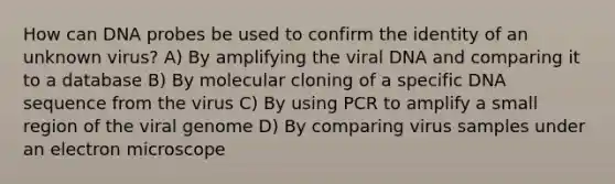 How can DNA probes be used to confirm the identity of an unknown virus? A) By amplifying the viral DNA and comparing it to a database B) By molecular cloning of a specific DNA sequence from the virus C) By using PCR to amplify a small region of the viral genome D) By comparing virus samples under an electron microscope