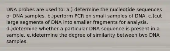 DNA probes are used to: a.) determine the nucleotide sequences of DNA samples. b.)perform PCR on small samples of DNA. c.)cut large segments of DNA into smaller fragments for analysis. d.)determine whether a particular DNA sequence is present in a sample. e.)determine the degree of similarity between two DNA samples.