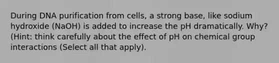 During DNA purification from cells, a strong base, like sodium hydroxide (NaOH) is added to increase the pH dramatically. Why? (Hint: think carefully about the effect of pH on chemical group interactions (Select all that apply).