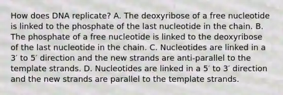 How does DNA replicate? A. The deoxyribose of a free nucleotide is linked to the phosphate of the last nucleotide in the chain. B. The phosphate of a free nucleotide is linked to the deoxyribose of the last nucleotide in the chain. C. Nucleotides are linked in a 3′ to 5′ direction and the new strands are anti-parallel to the template strands. D. Nucleotides are linked in a 5′ to 3′ direction and the new strands are parallel to the template strands.