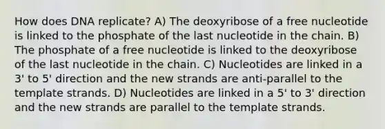 How does DNA replicate? A) The deoxyribose of a free nucleotide is linked to the phosphate of the last nucleotide in the chain. B) The phosphate of a free nucleotide is linked to the deoxyribose of the last nucleotide in the chain. C) Nucleotides are linked in a 3' to 5' direction and the new strands are anti-parallel to the template strands. D) Nucleotides are linked in a 5' to 3' direction and the new strands are parallel to the template strands.