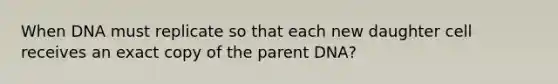 When DNA must replicate so that each new daughter cell receives an exact copy of the parent DNA?