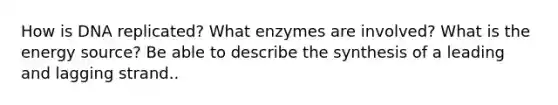 How is DNA replicated? What enzymes are involved? What is the energy source? Be able to describe the synthesis of a leading and lagging strand..