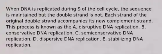 When DNA is replicated during S of the cell cycle, the sequence is maintained but the double strand is not. Each strand of the original double strand accompanies its new complement strand. This process is known as the A. disruptive DNA replication. B. conservative DNA replication. C. semiconservative DNA replication. D. dispersive DNA replication. E. stabilizing DNA replication.