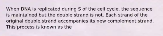 When DNA is replicated during S of the cell cycle, the sequence is maintained but the double strand is not. Each strand of the original double strand accompanies its new complement strand. This process is known as the