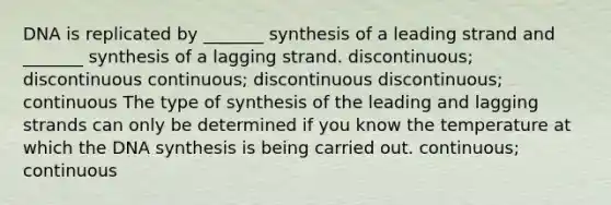 DNA is replicated by _______ synthesis of a leading strand and _______ synthesis of a lagging strand. discontinuous; discontinuous continuous; discontinuous discontinuous; continuous The type of synthesis of the leading and lagging strands can only be determined if you know the temperature at which the DNA synthesis is being carried out. continuous; continuous