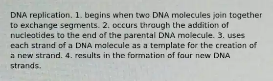 DNA replication. 1. begins when two DNA molecules join together to exchange segments. 2. occurs through the addition of nucleotides to the end of the parental DNA molecule. 3. uses each strand of a DNA molecule as a template for the creation of a new strand. 4. results in the formation of four new DNA strands.