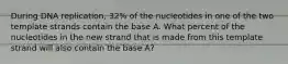 During DNA replication, 32% of the nucleotides in one of the two template strands contain the base A. What percent of the nucleotides in the new strand that is made from this template strand will also contain the base A?