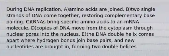 During <a href='https://www.questionai.com/knowledge/kofV2VQU2J-dna-replication' class='anchor-knowledge'>dna replication</a>, A)<a href='https://www.questionai.com/knowledge/k9gb720LCl-amino-acids' class='anchor-knowledge'>amino acids</a> are joined. B)two single strands of DNA come together, restoring complementary base pairing. C)tRNAs bring specific amino acids to an mRNA molecule. D)copies of DNA move from the cytoplasm through nuclear pores into the nucleus. E)the DNA double helix comes apart where hydrogen bonds join base pairs, and new nucleotides are brought in, forming two double helices