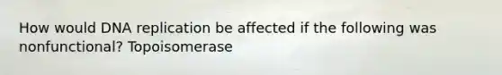 How would DNA replication be affected if the following was nonfunctional? Topoisomerase