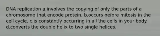 DNA replication a.involves the copying of only the parts of a chromosome that encode protein. b.occurs before mitosis in the cell cycle. c.is constantly occurring in all the cells in your body. d.converts the double helix to two single helices.