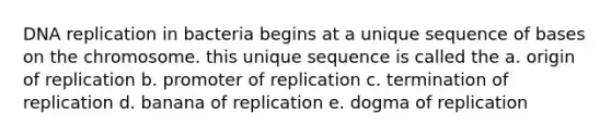 DNA replication in bacteria begins at a unique sequence of bases on the chromosome. this unique sequence is called the a. origin of replication b. promoter of replication c. termination of replication d. banana of replication e. dogma of replication