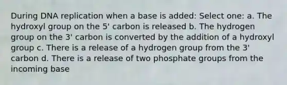 During DNA replication when a base is added: Select one: a. The hydroxyl group on the 5' carbon is released b. The hydrogen group on the 3' carbon is converted by the addition of a hydroxyl group c. There is a release of a hydrogen group from the 3' carbon d. There is a release of two phosphate groups from the incoming base