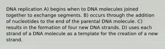 DNA replication A) begins when to DNA molecules joined together to exchange segments. B) occurs through the addition of nucleotides to the end of the parental DNA molecule. C) results in the formation of four new DNA strands. D) uses each strand of a DNA molecule as a template for the creation of a new strand.