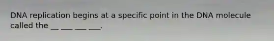 DNA replication begins at a specific point in the DNA molecule called the __ ___ ___ ___.