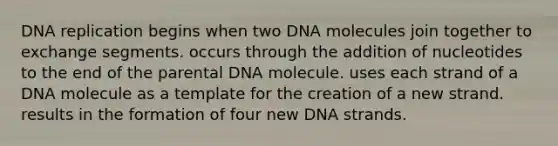 DNA replication begins when two DNA molecules join together to exchange segments. occurs through the addition of nucleotides to the end of the parental DNA molecule. uses each strand of a DNA molecule as a template for the creation of a new strand. results in the formation of four new DNA strands.