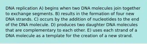 <a href='https://www.questionai.com/knowledge/kofV2VQU2J-dna-replication' class='anchor-knowledge'>dna replication</a> A) begins when two DNA molecules join together to exchange segments. B) results in the formation of four new DNA strands. C) occurs by the addition of nucleotides to the end of the DNA molecule. D) produces two daughter DNA molecules that are complementary to each other. E) uses each strand of a DNA molecule as a template for the creation of a new strand.