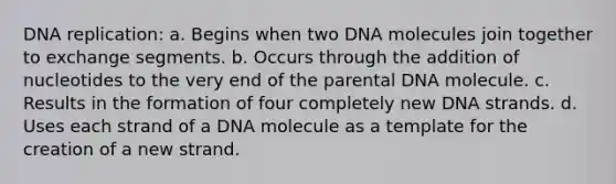 DNA replication: a. Begins when two DNA molecules join together to exchange segments. b. Occurs through the addition of nucleotides to the very end of the parental DNA molecule. c. Results in the formation of four completely new DNA strands. d. Uses each strand of a DNA molecule as a template for the creation of a new strand.