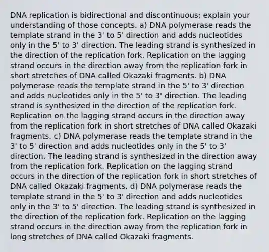 DNA replication is bidirectional and discontinuous; explain your understanding of those concepts. a) DNA polymerase reads the template strand in the 3' to 5' direction and adds nucleotides only in the 5' to 3' direction. The leading strand is synthesized in the direction of the replication fork. Replication on the lagging strand occurs in the direction away from the replication fork in short stretches of DNA called Okazaki fragments. b) DNA polymerase reads the template strand in the 5' to 3' direction and adds nucleotides only in the 5' to 3' direction. The leading strand is synthesized in the direction of the replication fork. Replication on the lagging strand occurs in the direction away from the replication fork in short stretches of DNA called Okazaki fragments. c) DNA polymerase reads the template strand in the 3' to 5' direction and adds nucleotides only in the 5' to 3' direction. The leading strand is synthesized in the direction away from the replication fork. Replication on the lagging strand occurs in the direction of the replication fork in short stretches of DNA called Okazaki fragments. d) DNA polymerase reads the template strand in the 5' to 3' direction and adds nucleotides only in the 3' to 5' direction. The leading strand is synthesized in the direction of the replication fork. Replication on the lagging strand occurs in the direction away from the replication fork in long stretches of DNA called Okazaki fragments.