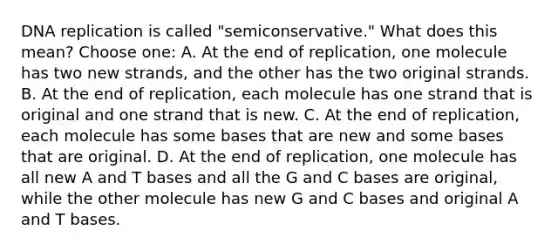 DNA replication is called "semiconservative." What does this mean? Choose one: A. At the end of replication, one molecule has two new strands, and the other has the two original strands. B. At the end of replication, each molecule has one strand that is original and one strand that is new. C. At the end of replication, each molecule has some bases that are new and some bases that are original. D. At the end of replication, one molecule has all new A and T bases and all the G and C bases are original, while the other molecule has new G and C bases and original A and T bases.