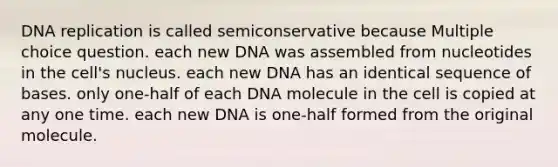 DNA replication is called semiconservative because Multiple choice question. each new DNA was assembled from nucleotides in the cell's nucleus. each new DNA has an identical sequence of bases. only one-half of each DNA molecule in the cell is copied at any one time. each new DNA is one-half formed from the original molecule.